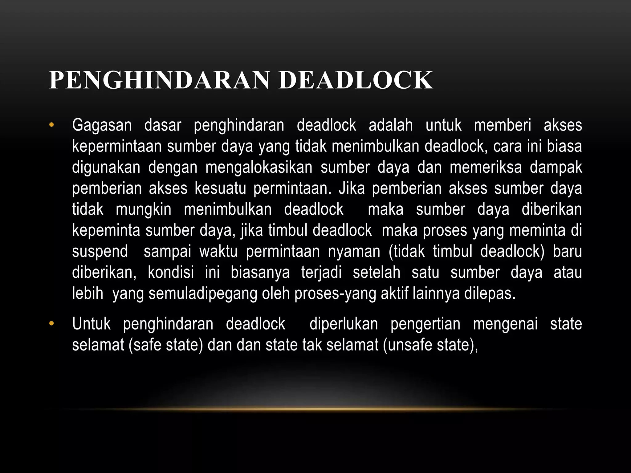 PENGHINDARAN DEADLOCK 
• Gagasan dasar penghindaran deadlock adalah untuk memberi akses 
kepermintaan sumber daya yang tidak menimbulkan deadlock, cara ini biasa 
digunakan dengan mengalokasikan sumber daya dan memeriksa dampak 
pemberian akses kesuatu permintaan. Jika pemberian akses sumber daya 
tidak mungkin menimbulkan deadlock maka sumber daya diberikan 
kepeminta sumber daya, jika timbul deadlock maka proses yang meminta di 
suspend sampai waktu permintaan nyaman (tidak timbul deadlock) baru 
diberikan, kondisi ini biasanya terjadi setelah satu sumber daya atau 
lebih yang semuladipegang oleh proses-yang aktif lainnya dilepas. 
• Untuk penghindaran deadlock diperlukan pengertian mengenai state 
selamat (safe state) dan dan state tak selamat (unsafe state), 
 