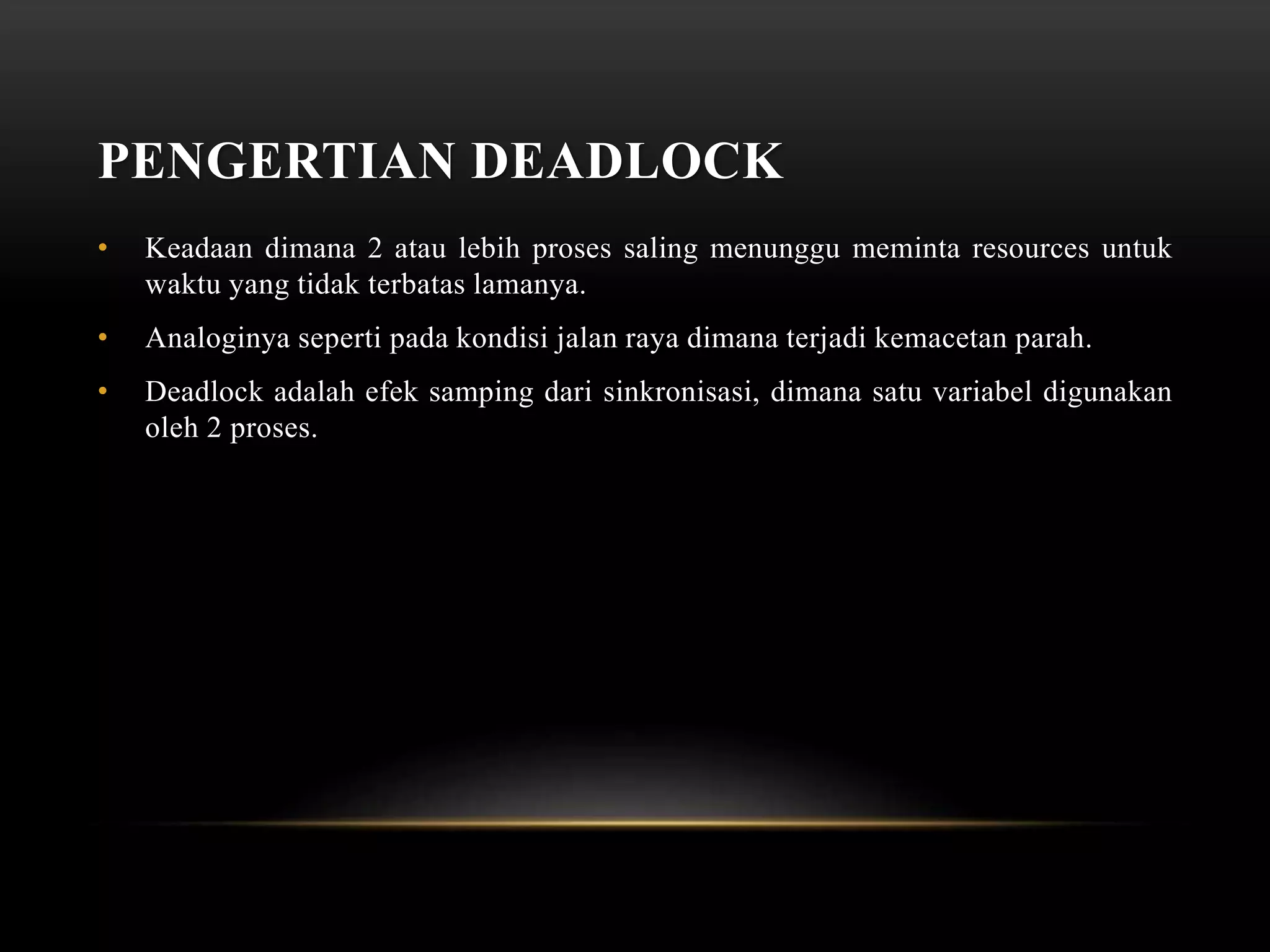 PENGERTIAN DEADLOCK 
• Keadaan dimana 2 atau lebih proses saling menunggu meminta resources untuk 
waktu yang tidak terbatas lamanya. 
• Analoginya seperti pada kondisi jalan raya dimana terjadi kemacetan parah. 
• Deadlock adalah efek samping dari sinkronisasi, dimana satu variabel digunakan 
oleh 2 proses. 
 