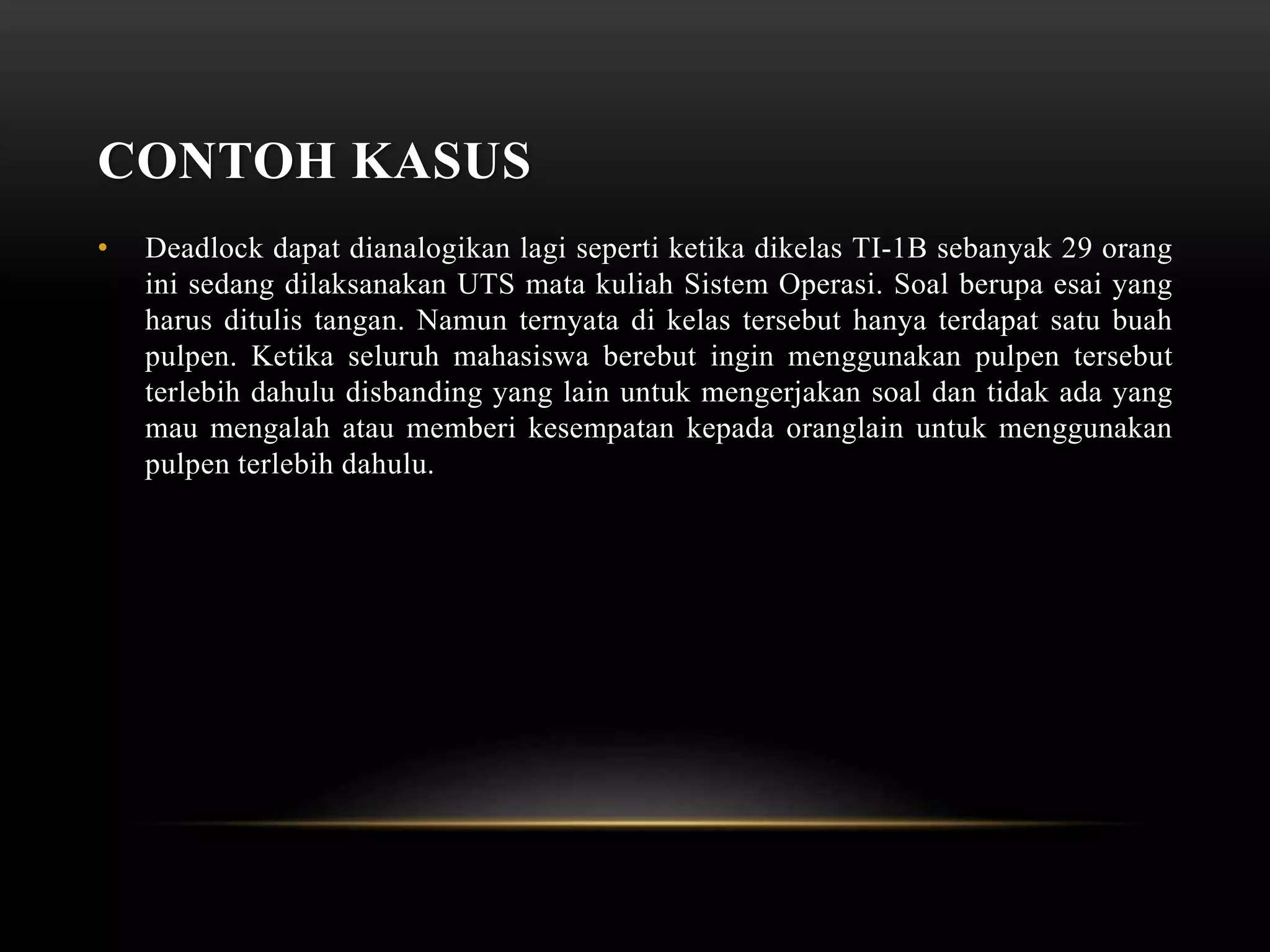 CONTOH KASUS 
• Deadlock dapat dianalogikan lagi seperti ketika dikelas TI-1B sebanyak 29 orang 
ini sedang dilaksanakan UTS mata kuliah Sistem Operasi. Soal berupa esai yang 
harus ditulis tangan. Namun ternyata di kelas tersebut hanya terdapat satu buah 
pulpen. Ketika seluruh mahasiswa berebut ingin menggunakan pulpen tersebut 
terlebih dahulu disbanding yang lain untuk mengerjakan soal dan tidak ada yang 
mau mengalah atau memberi kesempatan kepada oranglain untuk menggunakan 
pulpen terlebih dahulu. 
 