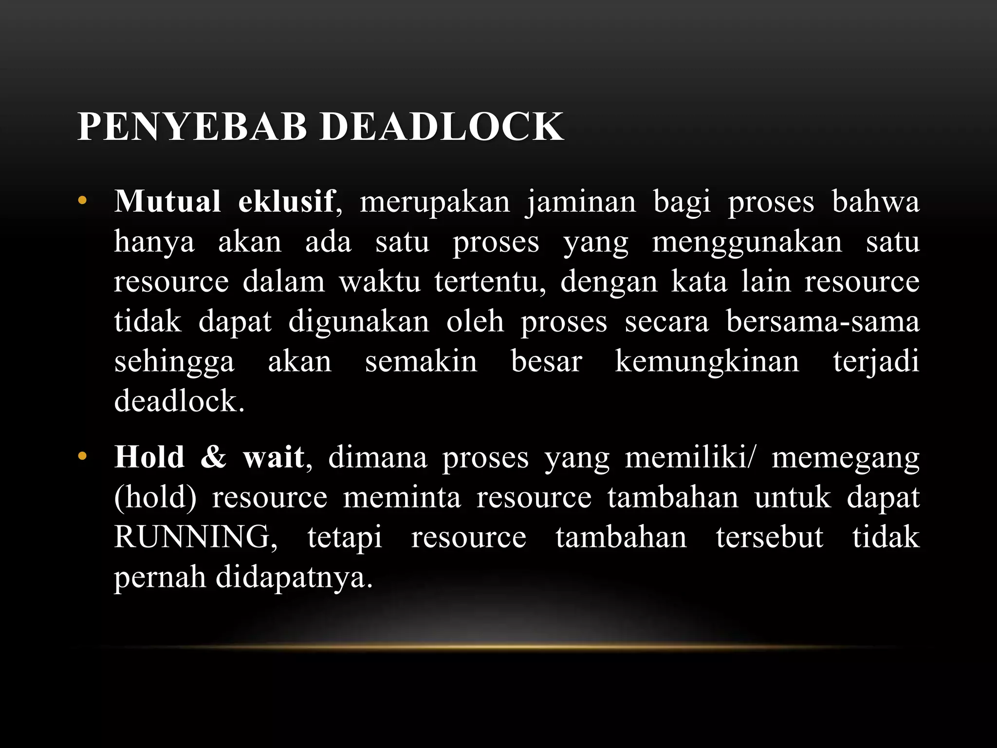 PENYEBAB DEADLOCK 
• Mutual eklusif, merupakan jaminan bagi proses bahwa 
hanya akan ada satu proses yang menggunakan satu 
resource dalam waktu tertentu, dengan kata lain resource 
tidak dapat digunakan oleh proses secara bersama-sama 
sehingga akan semakin besar kemungkinan terjadi 
deadlock. 
• Hold & wait, dimana proses yang memiliki/ memegang 
(hold) resource meminta resource tambahan untuk dapat 
RUNNING, tetapi resource tambahan tersebut tidak 
pernah didapatnya. 
 