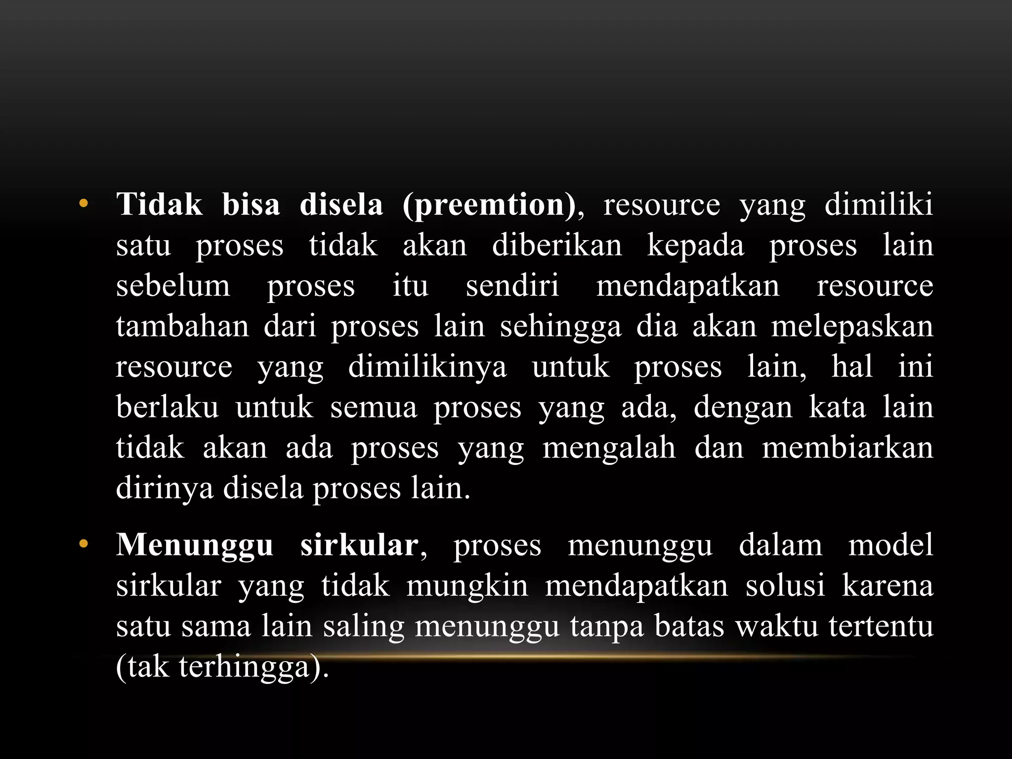• Tidak bisa disela (preemtion), resource yang dimiliki 
satu proses tidak akan diberikan kepada proses lain 
sebelum proses itu sendiri mendapatkan resource 
tambahan dari proses lain sehingga dia akan melepaskan 
resource yang dimilikinya untuk proses lain, hal ini 
berlaku untuk semua proses yang ada, dengan kata lain 
tidak akan ada proses yang mengalah dan membiarkan 
dirinya disela proses lain. 
• Menunggu sirkular, proses menunggu dalam model 
sirkular yang tidak mungkin mendapatkan solusi karena 
satu sama lain saling menunggu tanpa batas waktu tertentu 
(tak terhingga). 
 