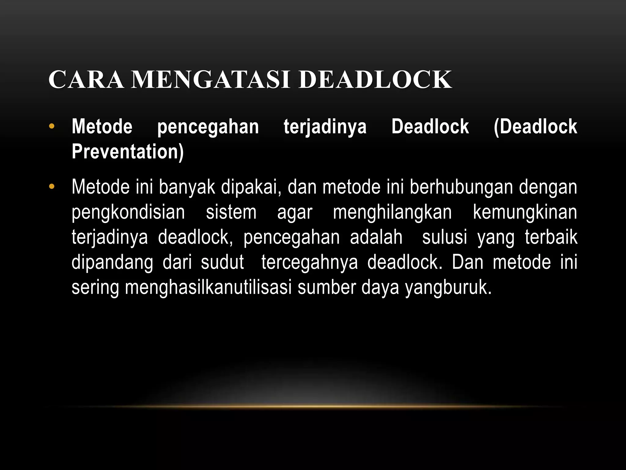 CARA MENGATASI DEADLOCK 
• Metode pencegahan terjadinya Deadlock (Deadlock 
Preventation) 
• Metode ini banyak dipakai, dan metode ini berhubungan dengan 
pengkondisian sistem agar menghilangkan kemungkinan 
terjadinya deadlock, pencegahan adalah sulusi yang terbaik 
dipandang dari sudut tercegahnya deadlock. Dan metode ini 
sering menghasilkanutilisasi sumber daya yangburuk. 
 