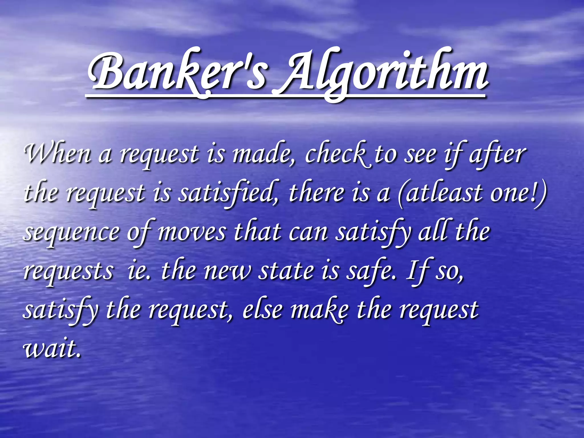 Banker's Algorithm
When a request is made, check to see if after
the request is satisfied, there is a (atleast one!)
sequence of moves that can satisfy all the
requests ie. the new state is safe. If so,
satisfy the request, else make the request
wait.
 