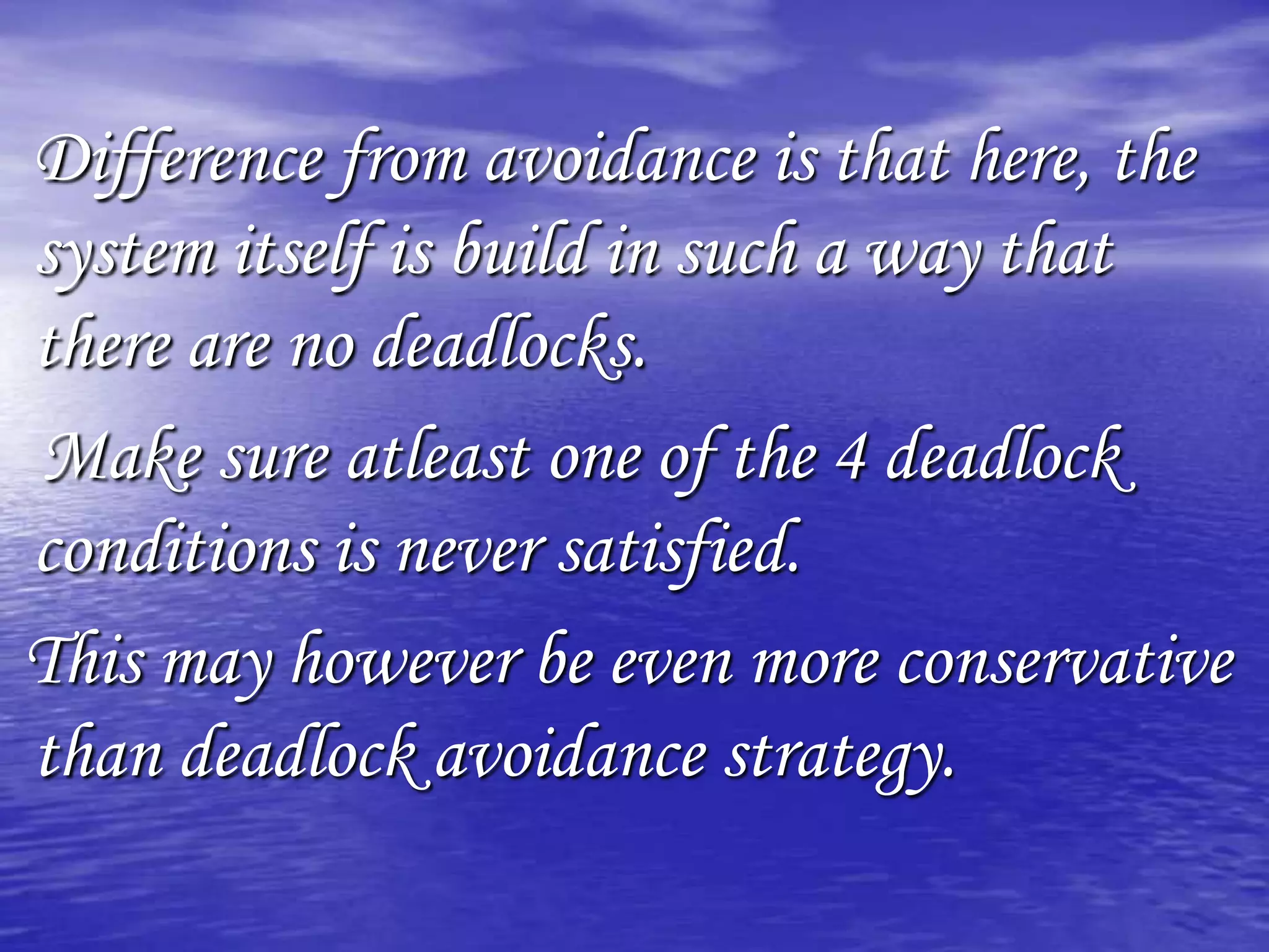 Difference from avoidance is that here, the
system itself is build in such a way that
there are no deadlocks.
Make sure atleast one of the 4 deadlock
conditions is never satisfied.
This may however be even more conservative
than deadlock avoidance strategy.
 
