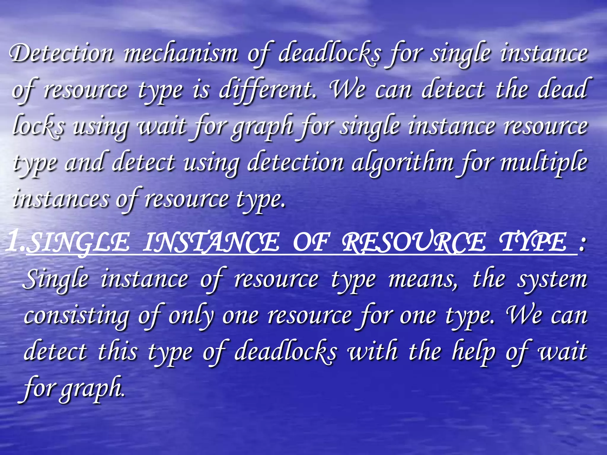 Detection mechanism of deadlocks for single instance
of resource type is different. We can detect the dead
locks using wait for graph for single instance resource
type and detect using detection algorithm for multiple
instances of resource type.
1.SINGLE INSTANCE OF RESOURCE TYPE :
 Single instance of resource type means, the system
 consisting of only one resource for one type. We can
 detect this type of deadlocks with the help of wait
 for graph.
 