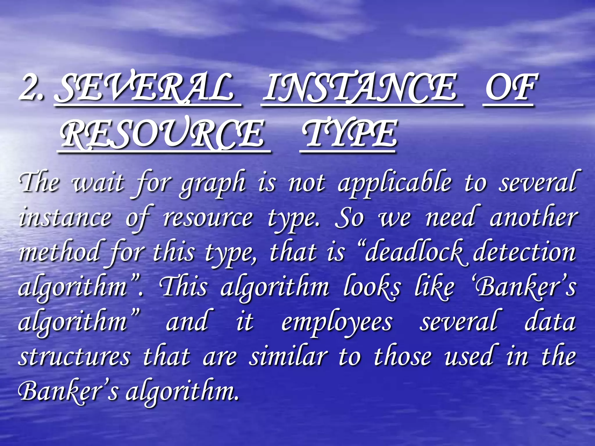 2. SEVERAL INSTANCE OF
   RESOURCE TYPE
The wait for graph is not applicable to several
instance of resource type. So we need another
method for this type, that is “deadlock detection
algorithm”. This algorithm looks like „Banker‟s
algorithm” and it employees several data
structures that are similar to those used in the
Banker‟s algorithm.
 