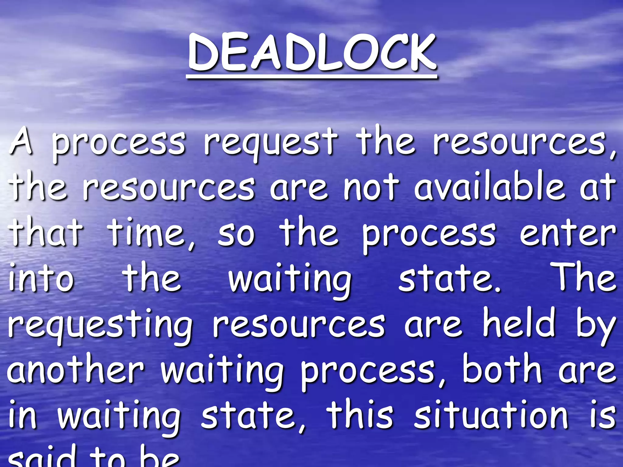 DEADLOCK
A process request the resources,
the resources are not available at
that time, so the process enter
into the waiting state. The
requesting resources are held by
another waiting process, both are
in waiting state, this situation is
 
