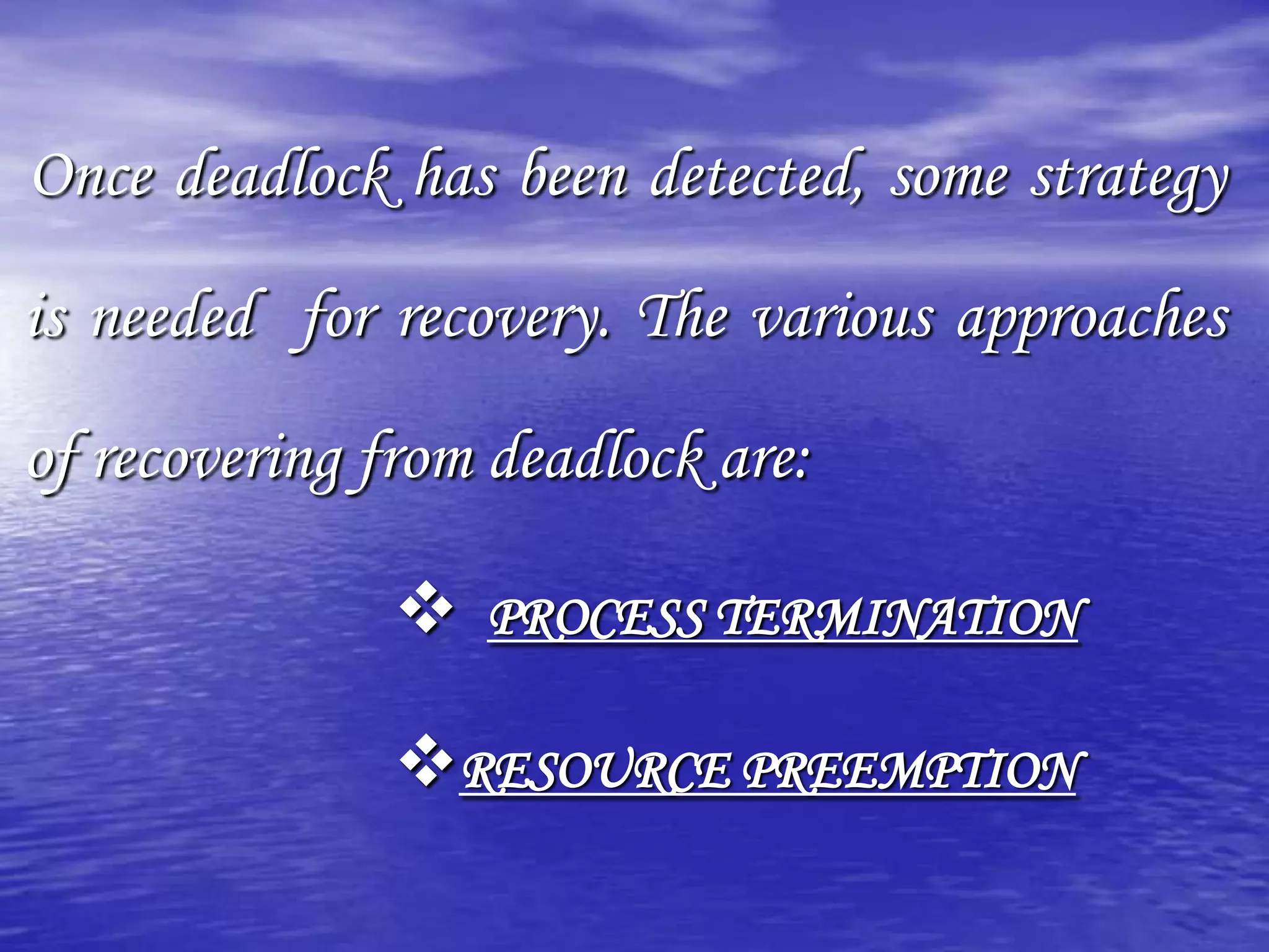 Once deadlock has been detected, some strategy

is needed for recovery. The various approaches

of recovering from deadlock are:

                  PROCESS TERMINATION

               RESOURCE PREEMPTION
 