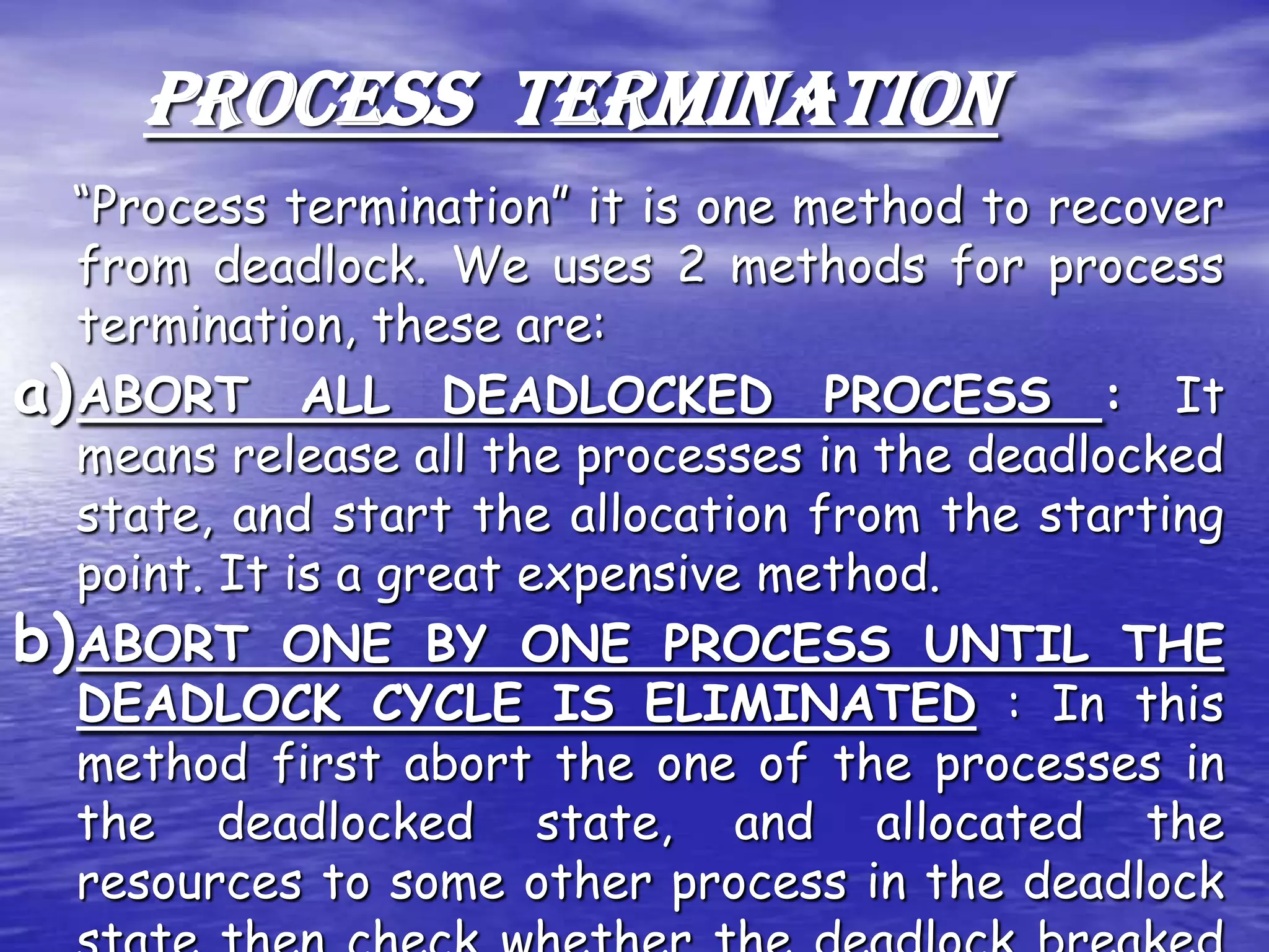 PROCESS TERMINATION
  “Process termination” it is one method to recover
   from deadlock. We uses 2 methods for process
   termination, these are:
a) ABORT ALL DEADLOCKED PROCESS : It
   means release all the processes in the deadlocked
   state, and start the allocation from the starting
   point. It is a great expensive method.
b) ABORT ONE BY ONE PROCESS UNTIL THE
   DEADLOCK CYCLE IS ELIMINATED : In this
   method first abort the one of the processes in
   the deadlocked state, and allocated the
   resources to some other process in the deadlock
 