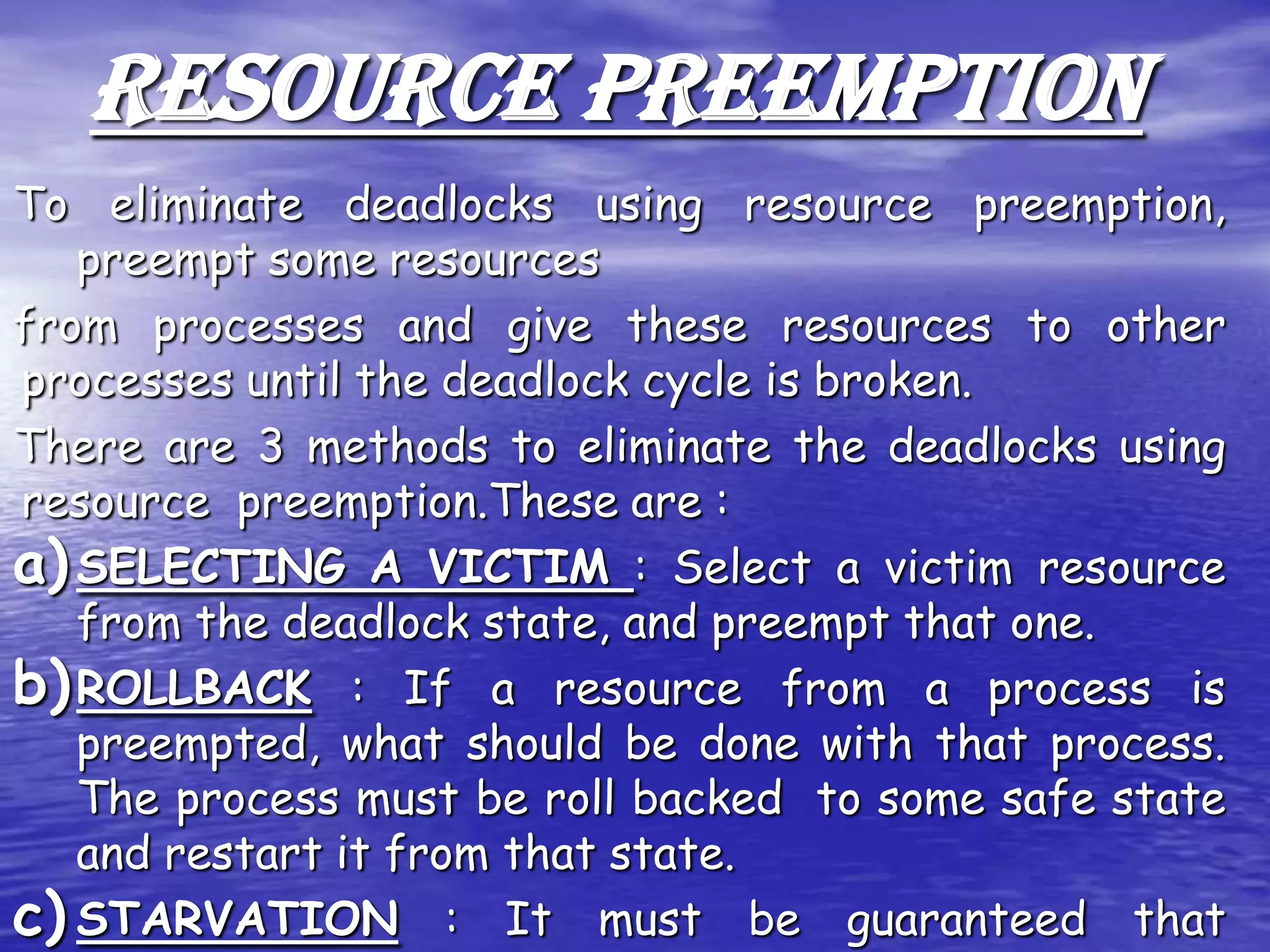 RESOURCE PREEMPTION
To eliminate deadlocks using resource preemption,
   preempt some resources
from processes and give these resources to other
processes until the deadlock cycle is broken.
There are 3 methods to eliminate the deadlocks using
resource preemption.These are :
a) SELECTING A VICTIM : Select a victim resource
   from the deadlock state, and preempt that one.
b) ROLLBACK : If a resource from a process is
   preempted, what should be done with that process.
   The process must be roll backed to some safe state
   and restart it from that state.
c) STARVATION : It must be guaranteed that
 