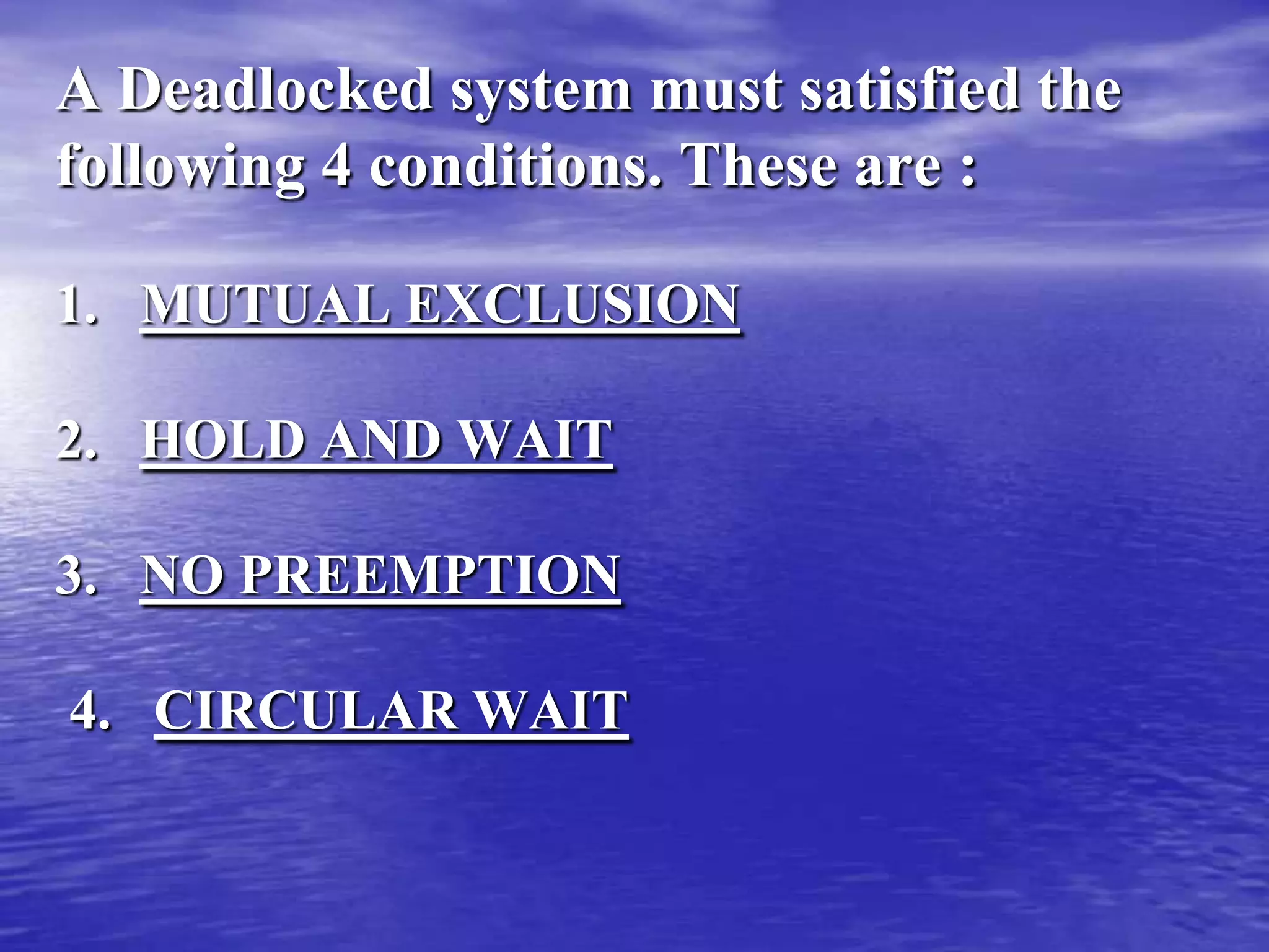 A Deadlocked system must satisfied the
following 4 conditions. These are :

1. MUTUAL EXCLUSION

2. HOLD AND WAIT

3. NO PREEMPTION

4. CIRCULAR WAIT
 