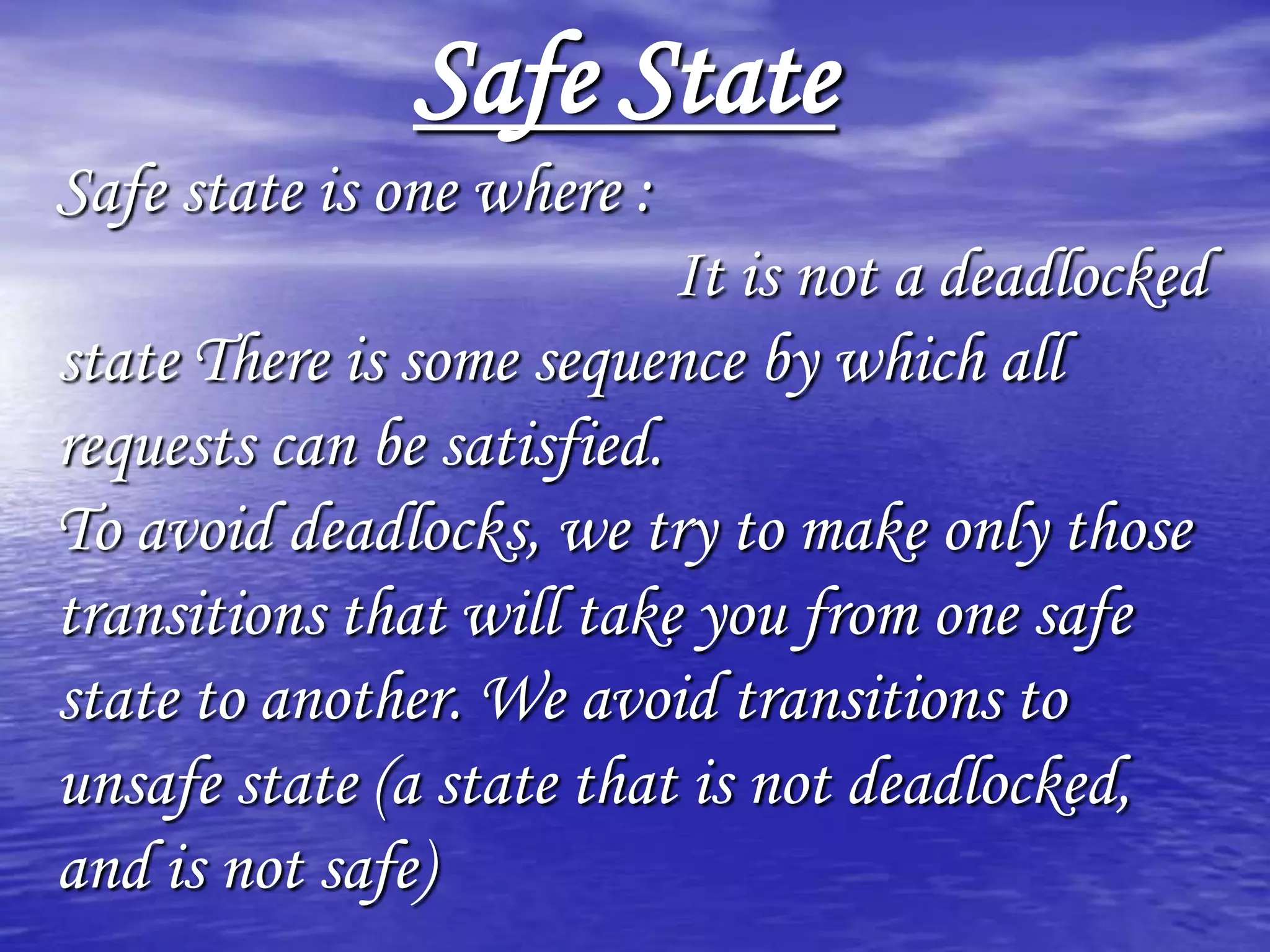 Safe State
Safe state is one where :
                           It is not a deadlocked
state There is some sequence by which all
requests can be satisfied.
To avoid deadlocks, we try to make only those
transitions that will take you from one safe
state to another. We avoid transitions to
unsafe state (a state that is not deadlocked,
and is not safe)
 