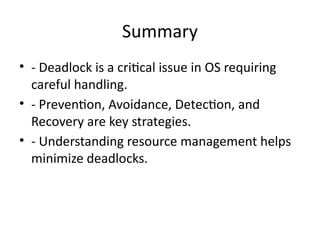 Summary
• - Deadlock is a critical issue in OS requiring
careful handling.
• - Prevention, Avoidance, Detection, and
Recovery are key strategies.
• - Understanding resource management helps
minimize deadlocks.
 