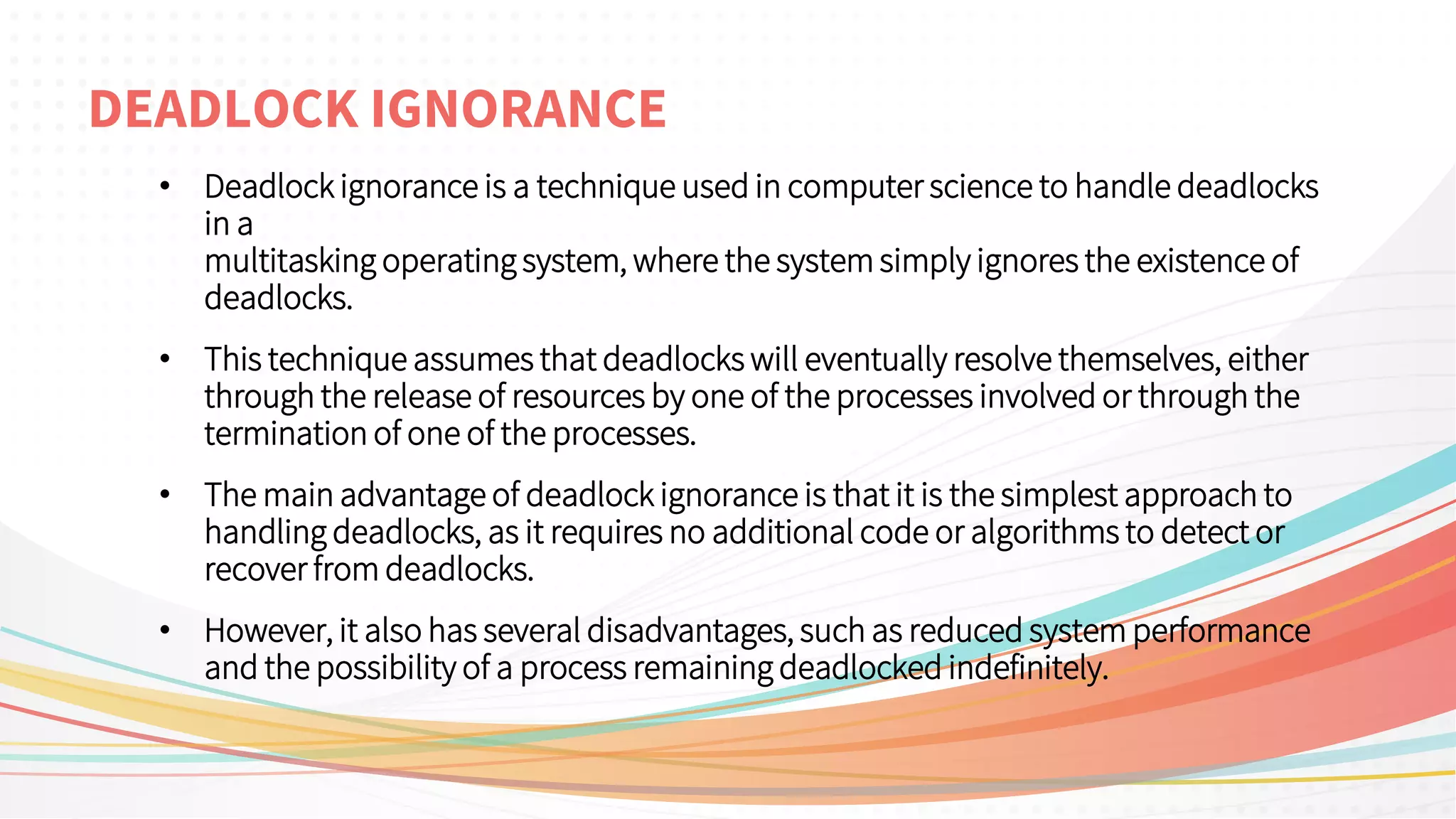 DEADLOCK IGNORANCE
• Deadlock ignorance is a technique used in computer science to handle deadlocks
in a
multitasking operating system, where the system simply ignores the existence of
deadlocks.
• This technique assumes that deadlocks will eventually resolve themselves, either
through the release of resources by one of the processes involved or through the
termination of one of the processes.
• The main advantage of deadlock ignorance is that it is the simplest approach to
handling deadlocks, as it requires no additional code or algorithms to detect or
recover from deadlocks.
• However, it also has several disadvantages, such as reduced system performance
and the possibility of a process remaining deadlocked indefinitely.
 