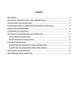 SUMÁRIO 
RECURSOS ........................................................................................................................ 3 
RECURSOS PREEMPTÍVEIS E NÃO PREEMPTÍVEIS...................................................... 3 
INTRODUÇÃO AOS DEADLOCKS ..................................................................................... 4 
CONDIÇÕES PARA OCORRÊNCIA DE IMPASSE DE RECURSO.................................... 4 
MODELAGEM DE IMPASSES ............................................................................................ 4 
ALGORITMO DO AVESTRUZ ............................................................................................. 6 
DETECÇÃO E RECUPERAÇÃO DE DEADLOCKS ............................................................ 6 
DETECÇÃO DE DEADLOCKS ......................................................................................... 6 
RECUPERAÇÃO DE DEADLOCKS ................................................................................. 8 
EVITANDO DEADLOCKS ................................................................................................... 8 
ALGORITMO DO BANQUEIRO PARA UM RECURSO ................................................... 8 
ALGORITMO DO BANQUEIRO PARA N RECURSOS .................................................... 9 
PREVENÇÃO DE DEADLOCKS ....................................................................................... 10 
REFERÊNCIAS BIBLIOGRÁFICAS .................................................................................. 11 
 