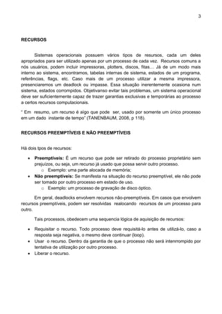 3 
RECURSOS 
Sistemas operacionais possuem vários tipos de resursos, cada um deles apropriados para ser utilizado apenas por um processo de cada vez. Recursos comuns a nós usuários, podem incluir impressoras, plotters, discos, fitas… Já de um modo mais interno ao sistema, encontramos, tabelas internas de sistema, estados de um programa, referências, flags, etc. Caso mais de um processo utilizar a mesma impressora, presenciaremos um deadlock ou impasse. Essa situação inerentemente ocasiona num sistema, estados corrompidos. Objetivanso evitar tais problemas, um sistema operacional deve ser suficientemente capaz de trazer garantias exclusivas e temporárias ao processo a certos recursos computacionais. 
“ Em resumo, um recurso é aìgo que pode ser, usado por somente um único processo em um dado instante de tempo” (TANENBAUM, 2008, p 118). 
RECURSOS PREEMPTÍVEIS E NÃO PREEMPTÍVEIS 
Há dois tpos de recursos: 
 Preemptíveis: É um recurso que pode ser retirado do processo proprietário sem prejuízos, ou seja, um recurso já usado que possa servir outro processo. 
o Exemplo: uma parte alocada de memória; 
 Não preemptíveis: Se manifesta na situação do recurso preemptível, ele não pode ser tomado por outro processo em estado de uso. 
o Exemplo: um processo de gravação de disco óptico. 
Em geral, deadlocks envolvem recursos não-preemptíveis. Em casos que envolvem recursos preemptíveis, podem ser resolvidas realocando recursos de um processo para outro. 
Tais processos, obedecem uma sequencia lógica de aquisição de recursos: 
 Requisitar o recurso. Todo processo deve requisitá-lo antes de utilizá-lo, caso a resposta seja negativa, o mesmo deve continuar (loop). 
 Usar o recurso. Dentro da garantia de que o processo não será intenrrompido por tentativa de utilização por outro processo. 
 Liberar o recurso. 
 