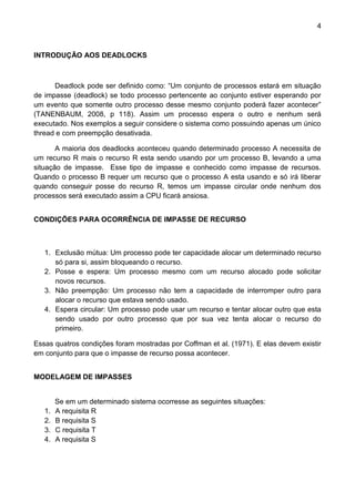 4 
INTRODUÇÃO AOS DEADLOCKS 
Deadlock pode ser definido como: “Um conjunto de processos estará em situação de impasse (deadlock) se todo processo pertencente ao conjunto estiver esperando por um evento que somente outro processo desse mesmo conjunto poderá fazer acontecer” (TANENBAUM, 2008, p 118). Assim um processo espera o outro e nenhum será executado. Nos exemplos a seguir considere o sistema como possuindo apenas um único thread e com preempção desativada. 
A maioria dos deadlocks aconteceu quando determinado processo A necessita de um recurso R mais o recurso R esta sendo usando por um processo B, levando a uma situação de impasse. Esse tipo de impasse e conhecido como impasse de recursos. Quando o processo B requer um recurso que o processo A esta usando e só irá liberar quando conseguir posse do recurso R, temos um impasse circular onde nenhum dos processos será executado assim a CPU ficará ansiosa. 
CONDIÇÕES PARA OCORRÊNCIA DE IMPASSE DE RECURSO 
1. Exclusão mútua: Um processo pode ter capacidade alocar um determinado recurso só para si, assim bloqueando o recurso. 
2. Posse e espera: Um processo mesmo com um recurso alocado pode solicitar novos recursos. 
3. Não preempção: Um processo não tem a capacidade de interromper outro para alocar o recurso que estava sendo usado. 
4. Espera circular: Um processo pode usar um recurso e tentar alocar outro que esta sendo usado por outro processo que por sua vez tenta alocar o recurso do primeiro. 
Essas quatros condições foram mostradas por Coffman et al. (1971). E elas devem existir em conjunto para que o impasse de recurso possa acontecer. 
MODELAGEM DE IMPASSES 
Se em um determinado sistema ocorresse as seguintes situações: 
1. A requisita R 
2. B requisita S 
3. C requisita T 
4. A requisita S  