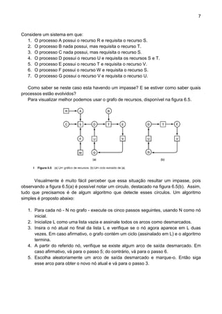 7 
Considere um sistema em que: 
1. O processo A possui o recurso R e requisita o recurso S. 
2. O processo B nada possui, mas requisita o recurso T. 
3. O processo C nada possui, mas requisita o recurso S. 
4. O processo D possui o recurso U e requisita os recursos S e T. 
5. O processo E possui o recurso T e requisita o recurso V. 
6. O processo F possui o recurso W e requisita o recurso S. 
7. O processo G possui o recurso V e requisita o recurso U. 
Como saber se neste caso esta havendo um impasse? E se estiver como saber quais processos estão evolvidos? 
Para visualizar melhor podemos usar o grafo de recursos, disponível na figura 6.5. 
Visualmente é muito fácil perceber que essa situação resultar um impasse, pois observando a figura 6.5(a) é possível notar um circulo, destacado na figura 6.5(b). Assim, tudo que precisamos é de algum algoritmo que detecte esses círculos. Um algoritmo simples é proposto abaixo: 
1. Para cada nó - N no grafo - execute os cinco passos seguintes, usando N como nó inicial. 
2. Inicialize L como uma lista vazia e assinale todos os arcos como desmarcados. 
3. Insira o nó atual no final da lista L e verifique se o nó agora aparece em L duas vezes. Em caso afirmativo, o grafo contém um ciclo (assinalado em L) e o algoritmo termina. 
4. A partir do referido nó, verifique se existe algum arco de saída desmarcado. Em caso afirmativo, vá para o passo 5; do contrário, vá para o passo 6. 
5. Escolha aleatoriamente um arco de saída desmarcado e marque-o. Então siga esse arco para obter o novo nó atual e vá para o passo 3.  