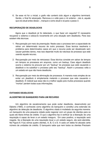 8 
6. Se esse nó for o inicial, o grafo não conterá ciclo algum e algoritmo terminará. Senão, o final foi alcançado. Remova-o e volte para o nó anterior - isto é, aquele que era atual antes desse -, marque-o como atual e vá para o passo 3. 
RECUPERAÇÃO DE DEADLOCKS 
Agora que o deadlock já foi detectado, o que fazer em seguida? È necessário recuperar o sistema e coloca-lo novamente em uma situação sem deadlocks. Para isso existem três técnicas: 
1. Recuperação por meio de preempção: Neste caso o processo tem a capacidade de retirar um determinado recurso de outro processo. Essa tecnica resolveria o problema para determinados casos em que o recurso pode ser desalocado sem causar grandes danos, mas isso depende muito da natureza do processo que está usando aquele recurso. 
2. Recuperação por meio de retrocesso: Essa técnica consiste em salvar de tempos em tempos os processos em arquivos, como um backup. Caso algum deadlock ocorra o sistema ira procurar por um “backup” do processo que está causando o deadlock e ira substituir o processo pelo seu “backup”. Assim o processo volta a um estado em que não havia deadlocks. 
3. Recuperação por meio da eliminação de processos: A maneira mais simples de se evitar um deadlock é simplemente matando o processo que esta causando o deadlock. É notável que essa não é a melhor opção pois muitos processos quando “mortos” perdem todas suas informações. 
EVITANDO DEADLOCKS 
ALGORITMO DO BANQUEIRO PARA UM RECURSO 
Um algoritmo de escalonamento que pode evitar deadlocks, desenvolvido por Dijkstra (1965), é conhecido como algoritmo do banqueiro e constitui uma extensão do algoritmo de detecção de deadlocks. O algoritmo citado é modelado da seguinte maneira: um banqueiro de uma pequena cidade pode negociar com um grupo de clientes para os quais ele libera linhas de crédito. O que o algoritmo faz é verificar se a liberação de uma requisição é capaz de levar a um estado inseguro. Em caso positivo, a requisição será negada. Se a liberação de uma requisição levar a um estado seguro, ela será atendida. Na Figura 6.11(a) vemos quatro clientes, A, B, C e D. A cada um deles foi alocado certo número de unidades de crédito. O banqueiro sabe que nem todos os clientes Precisam  
