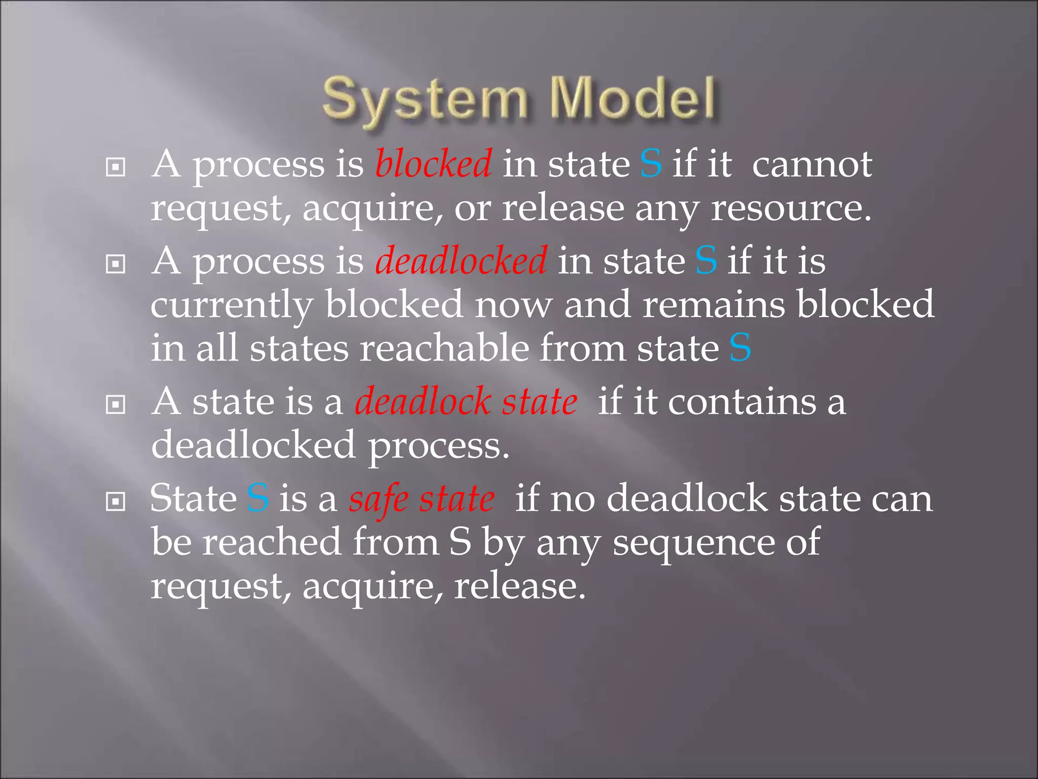  A process is blocked in state S if it cannot
request, acquire, or release any resource.
 A process is deadlocked in state S if it is
currently blocked now and remains blocked
in all states reachable from state S
 A state is a deadlock state if it contains a
deadlocked process.
 State S is a safe state if no deadlock state can
be reached from S by any sequence of
request, acquire, release.
 