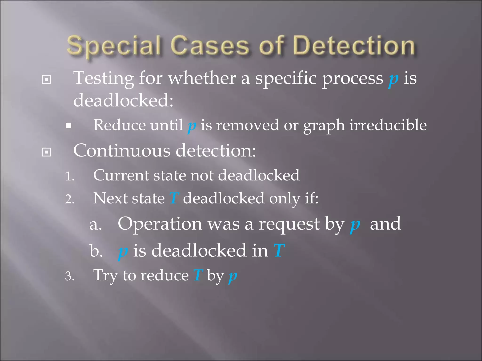  Testing for whether a specific process p is
deadlocked:
 Reduce until p is removed or graph irreducible
 Continuous detection:
1. Current state not deadlocked
2. Next state T deadlocked only if:
a. Operation was a request by p and
b. p is deadlocked in T
3. Try to reduce T by p
 