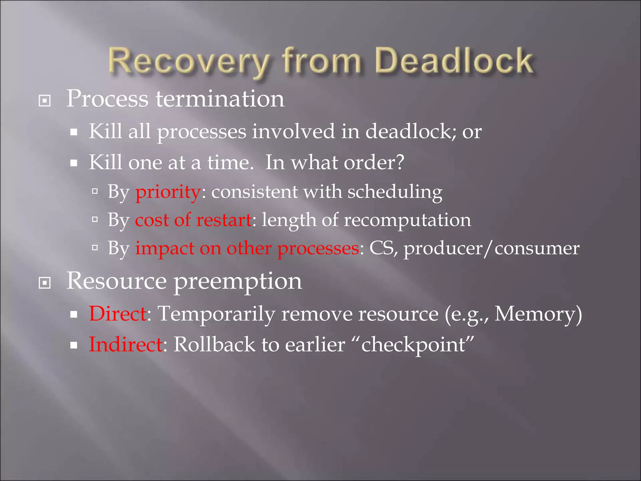  Process termination
 Kill all processes involved in deadlock; or
 Kill one at a time. In what order?
 By priority: consistent with scheduling
 By cost of restart: length of recomputation
 By impact on other processes: CS, producer/consumer
 Resource preemption
 Direct: Temporarily remove resource (e.g., Memory)
 Indirect: Rollback to earlier “checkpoint”
 