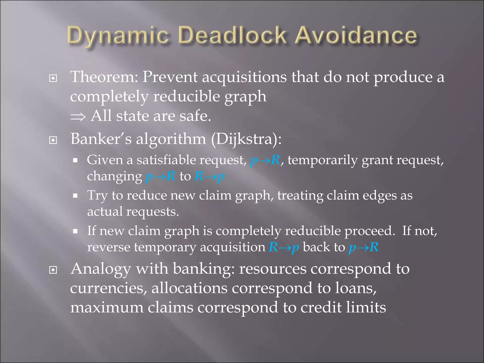 Theorem: Prevent acquisitions that do not produce a
completely reducible graph
 All state are safe.
 Banker’s algorithm (Dijkstra):
 Given a satisfiable request, pR, temporarily grant request,
changing pR to Rp
 Try to reduce new claim graph, treating claim edges as
actual requests.
 If new claim graph is completely reducible proceed. If not,
reverse temporary acquisition Rp back to pR
 Analogy with banking: resources correspond to
currencies, allocations correspond to loans,
maximum claims correspond to credit limits
 