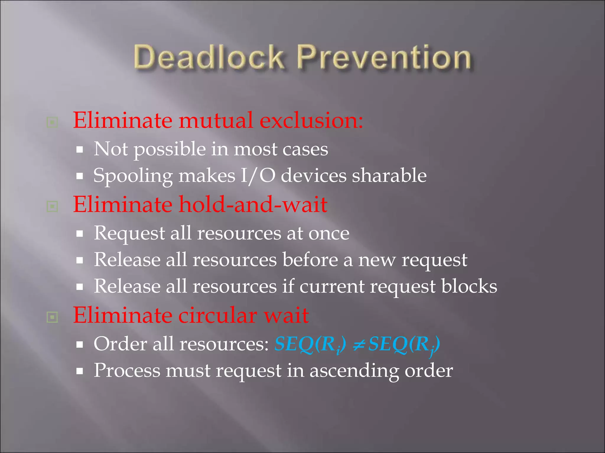  Eliminate mutual exclusion:
 Not possible in most cases
 Spooling makes I/O devices sharable
 Eliminate hold-and-wait
 Request all resources at once
 Release all resources before a new request
 Release all resources if current request blocks
 Eliminate circular wait
 Order all resources: SEQ(Ri)  SEQ(Rj)
 Process must request in ascending order
 