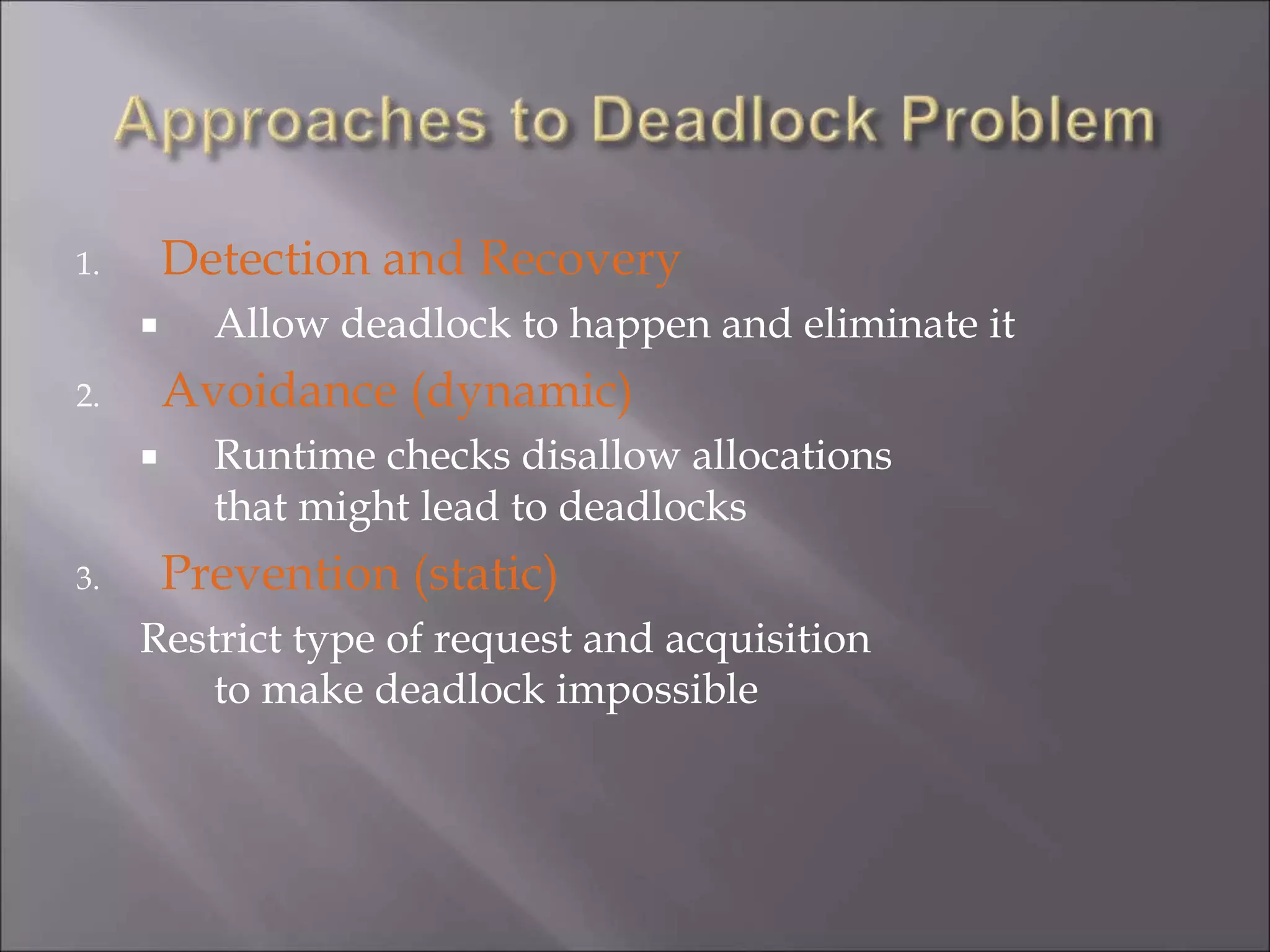 1. Detection and Recovery
 Allow deadlock to happen and eliminate it
2. Avoidance (dynamic)
 Runtime checks disallow allocations
that might lead to deadlocks
3. Prevention (static)
Restrict type of request and acquisition
to make deadlock impossible
 