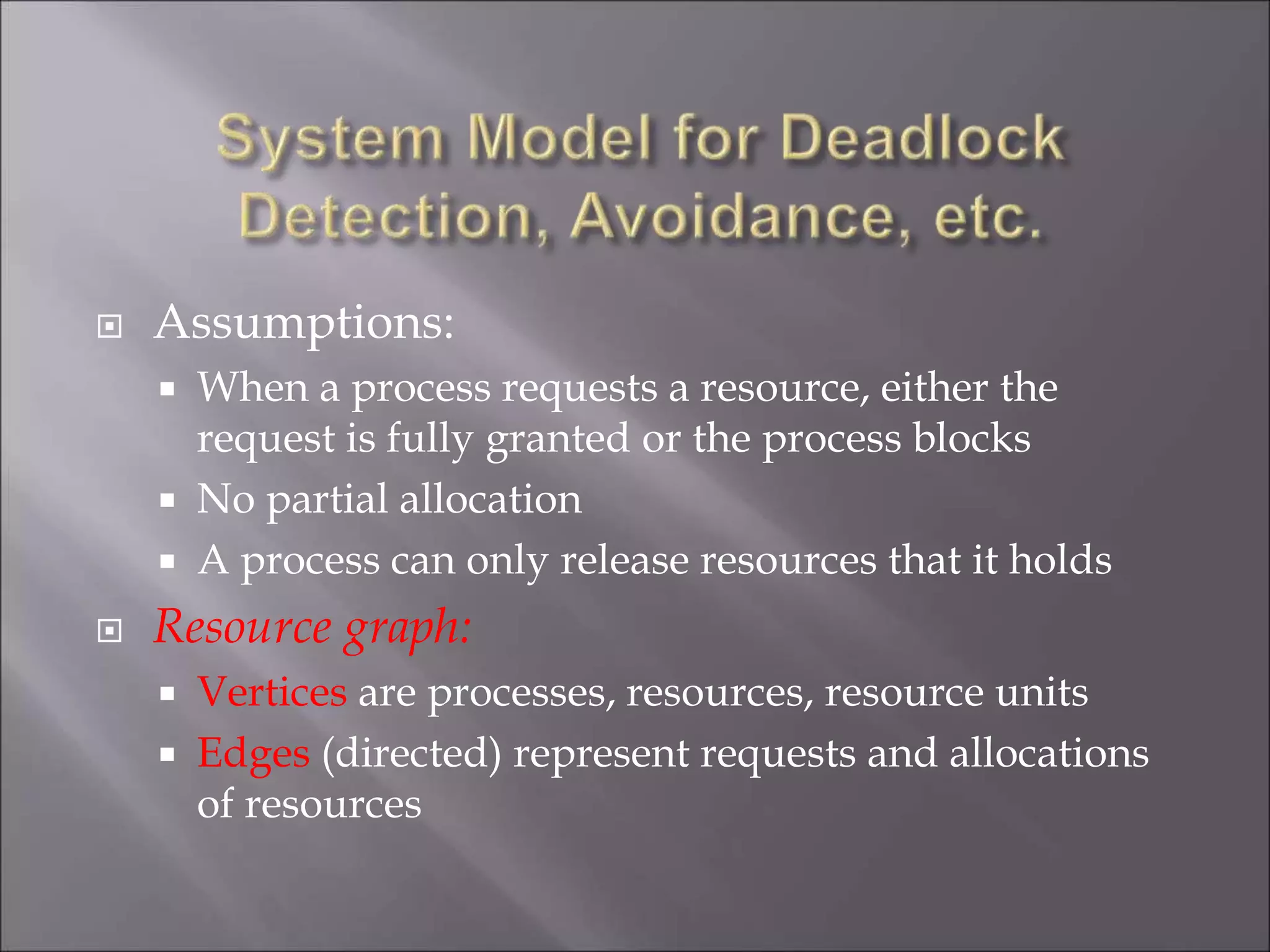  Assumptions:
 When a process requests a resource, either the
request is fully granted or the process blocks
 No partial allocation
 A process can only release resources that it holds
 Resource graph:
 Vertices are processes, resources, resource units
 Edges (directed) represent requests and allocations
of resources
 