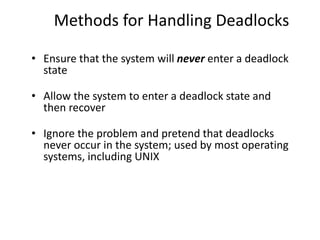 Methods for Handling Deadlocks
• Ensure that the system will never enter a deadlock
state
• Allow the system to enter a deadlock state and
then recover
• Ignore the problem and pretend that deadlocks
never occur in the system; used by most operating
systems, including UNIX
 