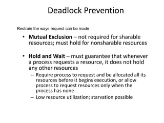 Deadlock Prevention
• Mutual Exclusion – not required for sharable
resources; must hold for nonsharable resources
• Hold and Wait – must guarantee that whenever
a process requests a resource, it does not hold
any other resources
– Require process to request and be allocated all its
resources before it begins execution, or allow
process to request resources only when the
process has none
– Low resource utilization; starvation possible
Restrain the ways request can be made
 