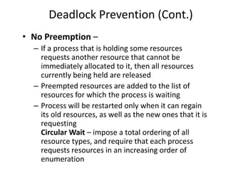 Deadlock Prevention (Cont.)
• No Preemption –
– If a process that is holding some resources
requests another resource that cannot be
immediately allocated to it, then all resources
currently being held are released
– Preempted resources are added to the list of
resources for which the process is waiting
– Process will be restarted only when it can regain
its old resources, as well as the new ones that it is
requesting
Circular Wait – impose a total ordering of all
resource types, and require that each process
requests resources in an increasing order of
enumeration
 