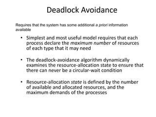 Deadlock Avoidance
• Simplest and most useful model requires that each
process declare the maximum number of resources
of each type that it may need
• The deadlock-avoidance algorithm dynamically
examines the resource-allocation state to ensure that
there can never be a circular-wait condition
• Resource-allocation state is defined by the number
of available and allocated resources, and the
maximum demands of the processes
Requires that the system has some additional a priori information
available
 