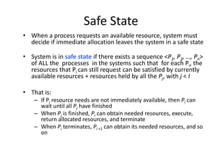 Safe State
• When a process requests an available resource, system must
decide if immediate allocation leaves the system in a safe state
• System is in safe state if there exists a sequence <P1, P2, …, Pn>
of ALL the processes in the systems such that for each Pi, the
resources that Pi can still request can be satisfied by currently
available resources + resources held by all the Pj, with j < I
• That is:
– If Pi resource needs are not immediately available, then Pi can
wait until all Pj have finished
– When Pj is finished, Pi can obtain needed resources, execute,
return allocated resources, and terminate
– When Pi terminates, Pi +1 can obtain its needed resources, and so
on
 