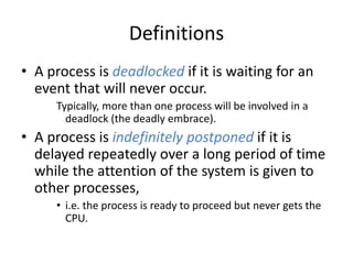 Definitions
• A process is deadlocked if it is waiting for an
event that will never occur.
Typically, more than one process will be involved in a
deadlock (the deadly embrace).
• A process is indefinitely postponed if it is
delayed repeatedly over a long period of time
while the attention of the system is given to
other processes,
• i.e. the process is ready to proceed but never gets the
CPU.
 