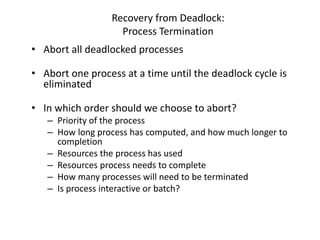 Recovery from Deadlock:
Process Termination
• Abort all deadlocked processes
• Abort one process at a time until the deadlock cycle is
eliminated
• In which order should we choose to abort?
– Priority of the process
– How long process has computed, and how much longer to
completion
– Resources the process has used
– Resources process needs to complete
– How many processes will need to be terminated
– Is process interactive or batch?
 