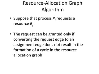 Resource-Allocation Graph
Algorithm
• Suppose that process Pi requests a
resource Rj
• The request can be granted only if
converting the request edge to an
assignment edge does not result in the
formation of a cycle in the resource
allocation graph
 