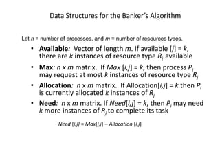 Data Structures for the Banker’s Algorithm
• Available: Vector of length m. If available [j] = k,
there are k instances of resource type Rj available
• Max: n x m matrix. If Max [i,j] = k, then process Pi
may request at most k instances of resource type Rj
• Allocation: n x m matrix. If Allocation[i,j] = k then Pi
is currently allocated k instances of Rj
• Need: n x m matrix. If Need[i,j] = k, then Pi may need
k more instances of Rj to complete its task
Need [i,j] = Max[i,j] – Allocation [i,j]
Let n = number of processes, and m = number of resources types.
 