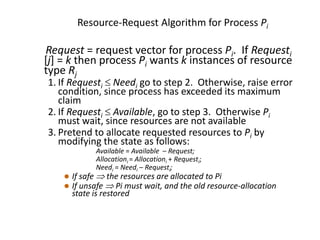 Resource-Request Algorithm for Process Pi
Request = request vector for process Pi. If Requesti
[j] = k then process Pi wants k instances of resource
type Rj
1. If Requesti  Needi go to step 2. Otherwise, raise error
condition, since process has exceeded its maximum
claim
2. If Requesti  Available, go to step 3. Otherwise Pi
must wait, since resources are not available
3. Pretend to allocate requested resources to Pi by
modifying the state as follows:
Available = Available – Request;
Allocationi = Allocationi + Requesti;
Needi = Needi – Requesti;
 If safe  the resources are allocated to Pi
 If unsafe  Pi must wait, and the old resource-allocation
state is restored
 