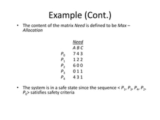 Example (Cont.)
• The content of the matrix Need is defined to be Max –
Allocation
Need
A B C
P0 7 4 3
P1 1 2 2
P2 6 0 0
P3 0 1 1
P4 4 3 1
• The system is in a safe state since the sequence < P1, P3, P4, P2,
P0> satisfies safety criteria
 