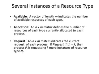 Several Instances of a Resource Type
• Available: A vector of length m indicates the number
of available resources of each type.
• Allocation: An n x m matrix defines the number of
resources of each type currently allocated to each
process.
• Request: An n x m matrix indicates the current
request of each process. If Request [i][j] = k, then
process Pi is requesting k more instances of resource
type.Rj.
 
