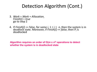 Detection Algorithm (Cont.)
3. Work = Work + Allocationi
Finish[i] = true
go to step 2
4. If Finish[i] == false, for some i, 1  i  n, then the system is in
deadlock state. Moreover, if Finish[i] == false, then Pi is
deadlocked
Algorithm requires an order of O(m x n2) operations to detect
whether the system is in deadlocked state
 