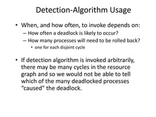 Detection-Algorithm Usage
• When, and how often, to invoke depends on:
– How often a deadlock is likely to occur?
– How many processes will need to be rolled back?
• one for each disjoint cycle
• If detection algorithm is invoked arbitrarily,
there may be many cycles in the resource
graph and so we would not be able to tell
which of the many deadlocked processes
“caused” the deadlock.
 