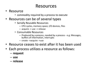 Resources
• Resource
• commodity required by a process to execute
• Resources can be of several types
• Serially Reusable Resources
– CPU cycles, memory space, I/O devices, files
– acquire -> use -> release
• Consumable Resources
– Produced by a process, needed by a process - e.g. Messages,
buffers of information, interrupts
– create ->acquire ->use
• Resource ceases to exist after it has been used
• Each process utilizes a resource as follows:
– request
– use
– release
 