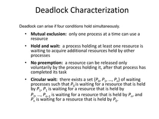 Deadlock Characterization
• Mutual exclusion: only one process at a time can use a
resource
• Hold and wait: a process holding at least one resource is
waiting to acquire additional resources held by other
processes
• No preemption: a resource can be released only
voluntarily by the process holding it, after that process has
completed its task
• Circular wait: there exists a set {P0, P1, …, Pn} of waiting
processes such that P0 is waiting for a resource that is held
by P1, P1 is waiting for a resource that is held by
P2, …, Pn–1 is waiting for a resource that is held by Pn, and
Pn is waiting for a resource that is held by P0.
Deadlock can arise if four conditions hold simultaneously.
 