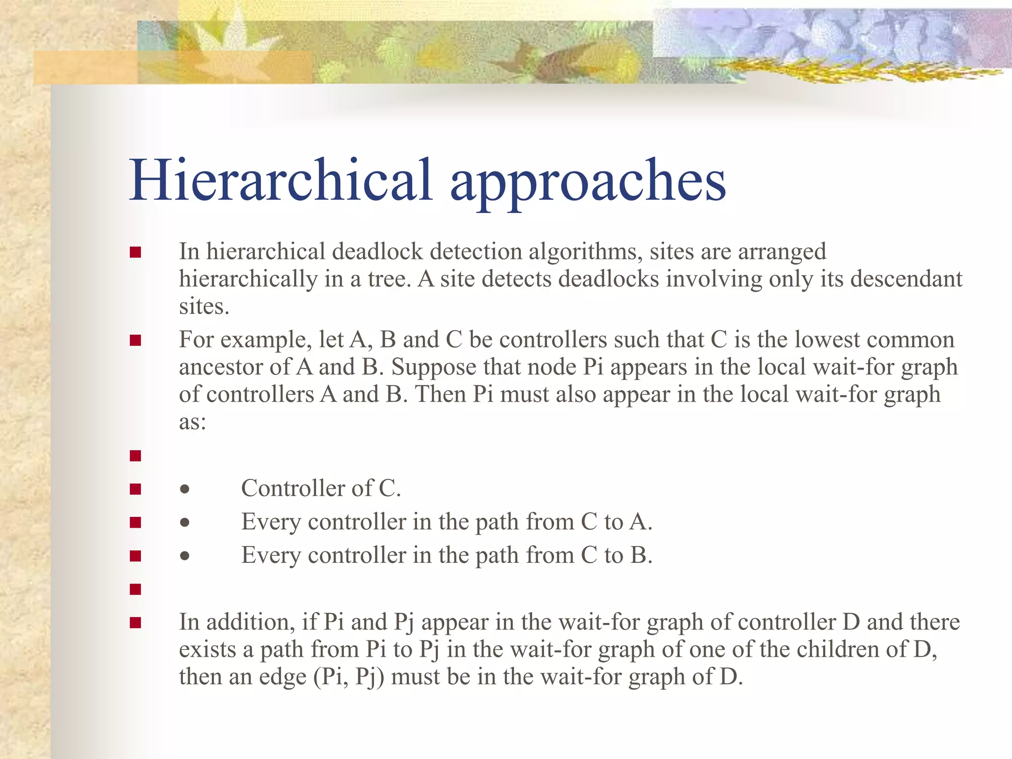 Hierarchical approaches
 In hierarchical deadlock detection algorithms, sites are arranged
hierarchically in a tree. A site detects deadlocks involving only its descendant
sites.
 For example, let A, B and C be controllers such that C is the lowest common
ancestor of A and B. Suppose that node Pi appears in the local wait-for graph
of controllers A and B. Then Pi must also appear in the local wait-for graph
as:

  Controller of C.
  Every controller in the path from C to A.
  Every controller in the path from C to B.

 In addition, if Pi and Pj appear in the wait-for graph of controller D and there
exists a path from Pi to Pj in the wait-for graph of one of the children of D,
then an edge (Pi, Pj) must be in the wait-for graph of D.
 