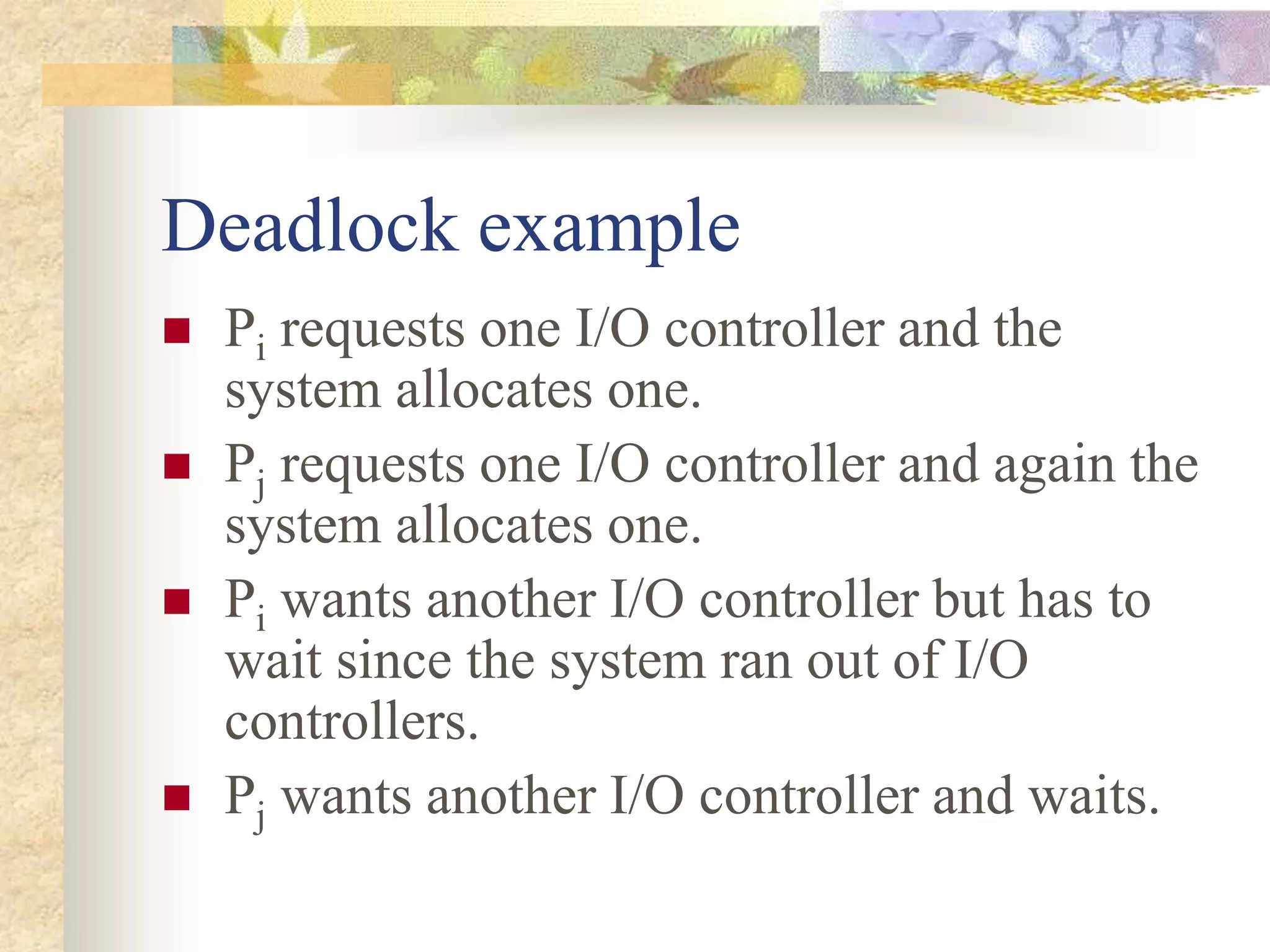 Deadlock example
 Pi requests one I/O controller and the
system allocates one.
 Pj requests one I/O controller and again the
system allocates one.
 Pi wants another I/O controller but has to
wait since the system ran out of I/O
controllers.
 Pj wants another I/O controller and waits.
 