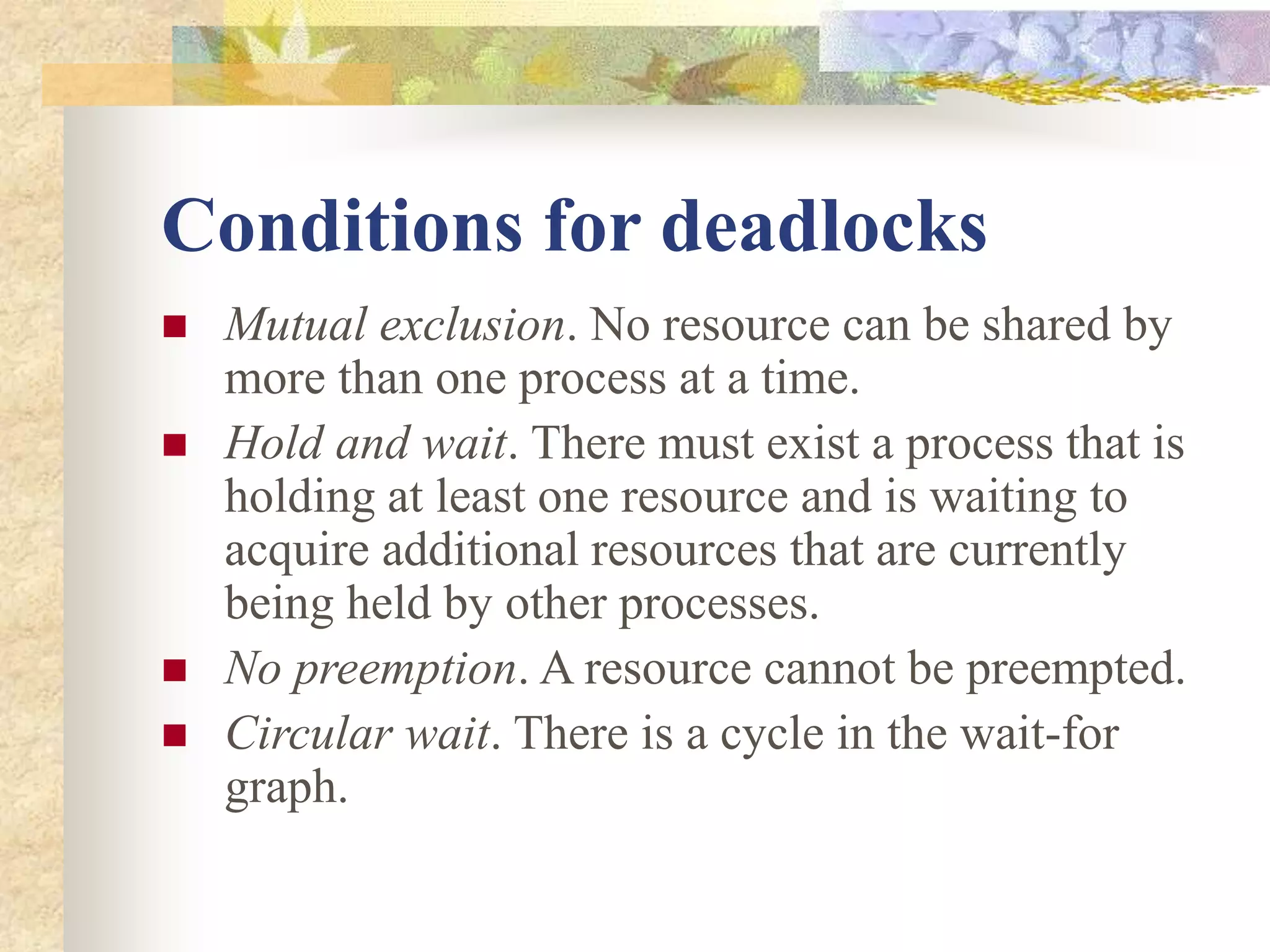 Conditions for deadlocks
 Mutual exclusion. No resource can be shared by
more than one process at a time.
 Hold and wait. There must exist a process that is
holding at least one resource and is waiting to
acquire additional resources that are currently
being held by other processes.
 No preemption. A resource cannot be preempted.
 Circular wait. There is a cycle in the wait-for
graph.
 