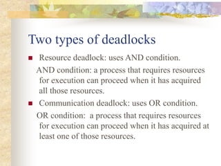 Two types of deadlocks
 Resource deadlock: uses AND condition.
AND condition: a process that requires resources
for execution can proceed when it has acquired
all those resources.
 Communication deadlock: uses OR condition.
OR condition: a process that requires resources
for execution can proceed when it has acquired at
least one of those resources.
 